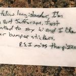 This simple scrawled message a stranger left on the car belongint to Long Island transplant Lisa Socha in Seattle went viral and attracted national media attention when she posted it on Facebook. Vicki Evola read about it and invited Socha and local native New Yorkers to a party at her restaurant, Brooklyn Bros. Pizzeria in Everett. Evola plans to make it a regular thing. The stranger&rsquo;s identity is still unknown.