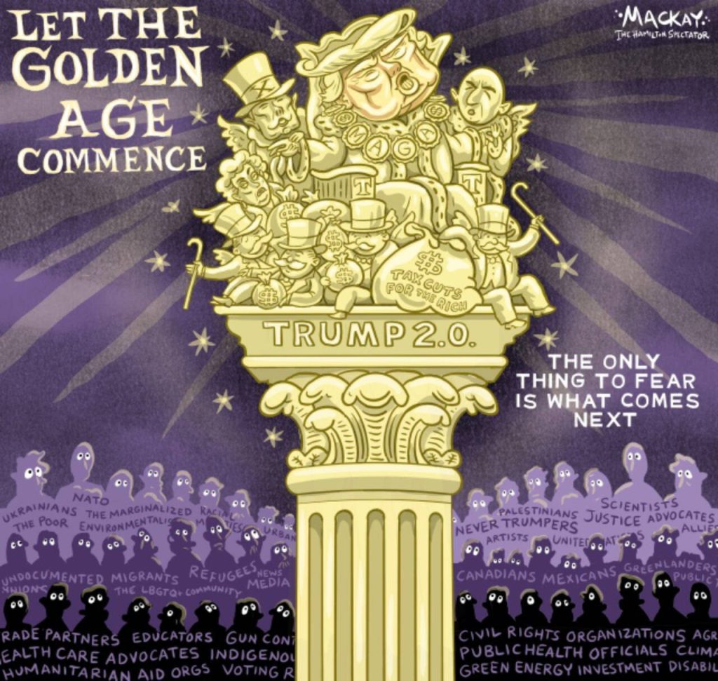 Editorial Cartoon by Graeme MacKay, The Hamilton Spectator – Saturday January 18, 2025

Trump's second term promises a new golden age for the privileged few, marked by policies that deepen economic divides and threaten global stability, leaving the masses in potential misery.

The Looming Shadow of Trump’s so called Golden Age

As the United States prepares to usher in Donald Trump's second term, there are bold promises of a new golden age—one that promises unprecedented happiness and prosperity for the privileged few while casting deep shadows of misery over the masses. For Canada and the broader world, the implications of this era are both profound and unsettling.

One of the most immediate and troubling aspects of Trump's agenda is the promise of mass deportations of undocumented migrants within the United States. This policy not only threatens the lives and livelihoods of millions but also stands as a stark reminder of the administration's willingness to prioritize exclusion over empathy. For Canadians, known for our commitment to inclusivity and humanitarian values, these actions represent a departure from the principles that bind our two nations in friendship and cooperation.

Analysis: What is an oligarchy, and is the United States poised to become one? https://theconversation.com/what-is-an-oligarchy-and-is-the-united-states-poised-to-become-one-247566

Trump's promise to impose a 25% tariff on imports, including those from key trade partners like Canada, poses a significant threat to our economic stability. The interconnectedness of our economies means that such tariffs could lead to job losses and economic disruptions on both sides of the border. For Canadians, who have long enjoyed a robust trading relationship with the United States, this policy threatens not only economic prosperity but also the spirit of collaboration that has defined our bilateral relations.

The potential for Trump to push Ukraine into concessions with Russia raises alarms abo