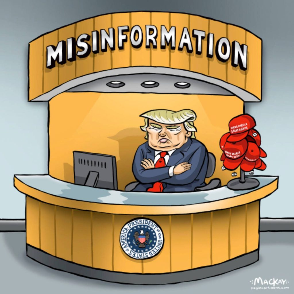 Editorial Cartoon by Graeme MacKay - Wednesday February 28, 2025

The Misinformation President

In 2025, Donald Trump continues to spread misinformation on various international issues. He has falsely claimed that the ongoing conflict in Ukraine is a media fabrication, undermining diplomatic efforts and spreading confusion. Additionally, Trump has inaccurately accused Canada of imposing unfair tariffs on American goods, despite evidence of balanced trade relations. These misleading statements have drawn criticism for distorting facts and fueling unnecessary tensions with international partners.

This editorial cartoon originally ran Friday August 7, 2020

USA, Donald Trump, misinformation, facts, alternative facts, info, truth, lies, disinformation