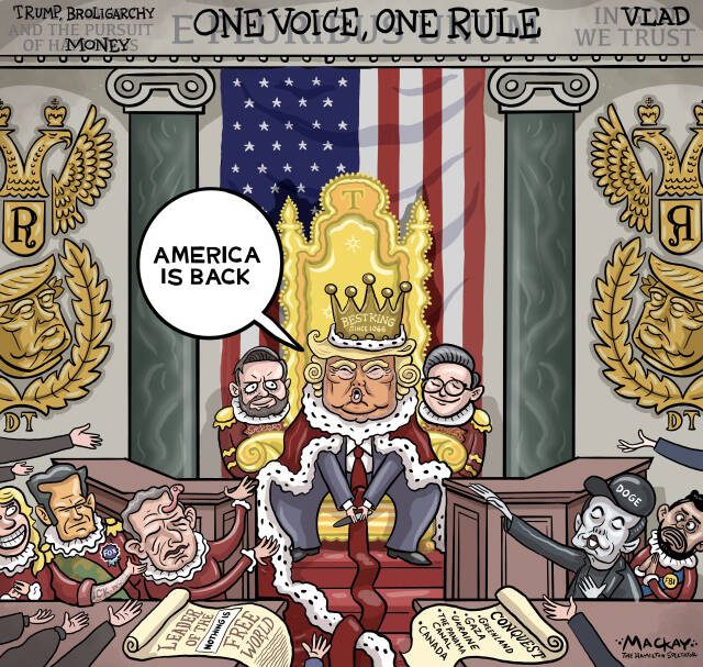 Editorial Cartoon by Graeme MacKay, The Hamilton Spectator – Thursday March 6, 2025

Trump's Court: The New Era of American Monarchy

"America is Back" – A Return to What?

The declaration of "America is back" by President Donald Trump rings through the halls of power with a resonance that's both reassuring to some and disconcerting to others. But as we delve deeper into his policies and the current state of the nation, a pressing question arises: Back to what, precisely? The rhetoric suggests a return to greatness, yet the reality paints a picture that seems to harken back to an era less democratic and more autocratic.

Trump's imposition of tariffs on Canada, Mexico, and China has been described by The Economist as an unexpected upheaval, causing a ripple of economic isolationism reminiscent of the protectionist policies of the late 19th century. Readers of The Globe and Mail express concern that these actions dismantle decades of progress toward free trade that the U.S. once championed. The United States, a founding figure in reducing global trade barriers through agreements like GATT and the WTO, now appears to be retreating to a time when tariffs were the norm rather than the exception.

The editorial from The Globe and Mail paints a picture of a U.S. pivoting away from its Western allies towards the arms of the Kremlin. This shift raises questions about America's role as a reliable ally in the post-war era, a period when it provided security and leadership against totalitarianism. Reader comments reflect unease over the abandonment of long-held security guarantees and the potential fallout for global stability. The U.S. seems to be distancing itself from the very alliances it helped to build, suggesting a return to an era of isolationism and unilateralism.

Domestically, Trump's administration is characterized by significant upheaval, with an unelected billionaire like Elon Musk reportedly wielding power to fire civil servants. The concentration of power i