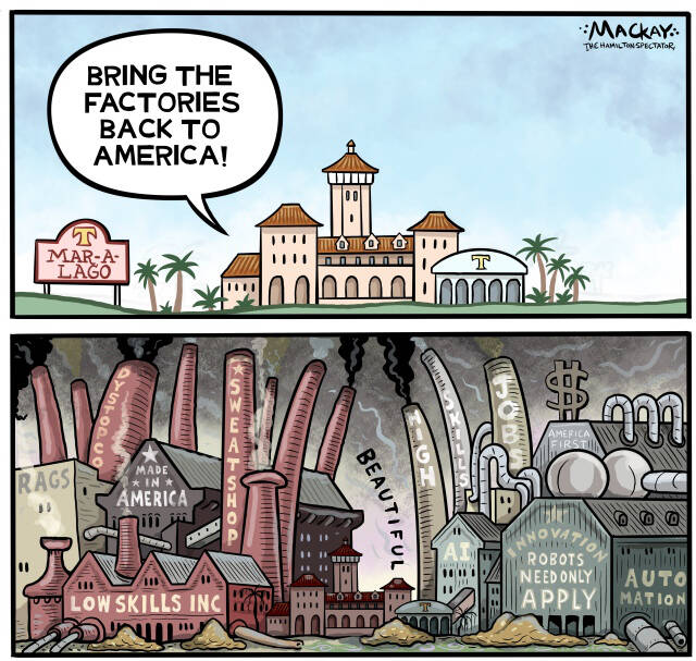 Editorial Cartoon by Graeme MacKay, The Hamilton Spectator – Friday April 4, 2025

Trump's vision of a manufacturing renaissance risks creating a mirage of prosperity, as low-skilled jobs return amidst automation, isolating the U.S. from global trade benefits.

A Wealthy Oasis or a Mirage in a Post-Global Trade World?

Imagine a reimagined America, where the manufacturing sector once again thrives with the hum of assembly lines and the churning of factories. President Trump's vision to bring low-skilled jobs back to American soil paints a picture of a wealthy paradise—a return to an era where "Made in America" was the hallmark of industrial prowess. Yet, beneath this gilded surface lies a potential mirage, one fraught with dire economic and social consequences in a post-global trade world.

Trump's plan envisions a self-reliant America, liberated from the shackles of global trade dependencies that have defined the past few decades. With low-skilled jobs returning from overseas, there is a promise of newfound prosperity for American workers. The allure of bustling factories and thriving industrial towns suggests a return to economic strength and national pride.

Analysis: Trump Is Promising a Manufacturing Renaissance. Is That Even Possible? https://www.nytimes.com/2025/04/03/business/economy/trump-tariffs-us-manufacturing-economy.html

However, this vision risks becoming a mirage, obscured by the realities of a deeply interconnected global economy. By retreating from established trade relationships, the U.S. could find itself isolated, sacrificing the benefits of international collaboration and innovation. The return of low-skilled, labor-intensive industries may not live up to the promise, as they face challenges from automation and the relentless march of technological advancement.

In this post-global trade scenario, the consequences could be dire. As tariffs and protectionist policies strain international partnerships, American consumers may face rising pric