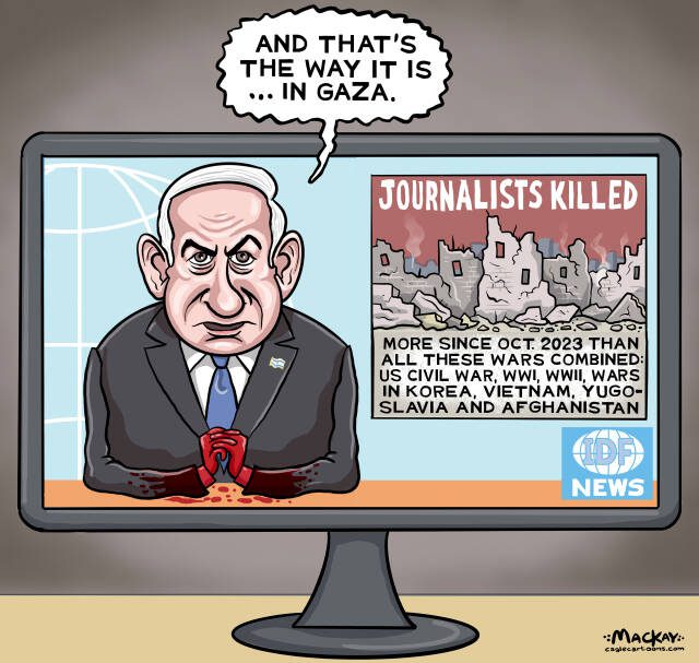 Editorial Cartoon by Graeme MacKay – Originally published Wednesday August 13, 2025

The alarming deaths of journalists in Gaza highlight Israel's violent suppression of press freedom and potential crimes against humanity under Netanyahu's leadership.
Journalists, Gaza, Israel, media, broadcast news, Conflict, Press Freedom, Suppression, Truth, Benjamin Netanyahu, Humanitarian, Crimes, Accountability, International, Justice, Civilians, Reporting