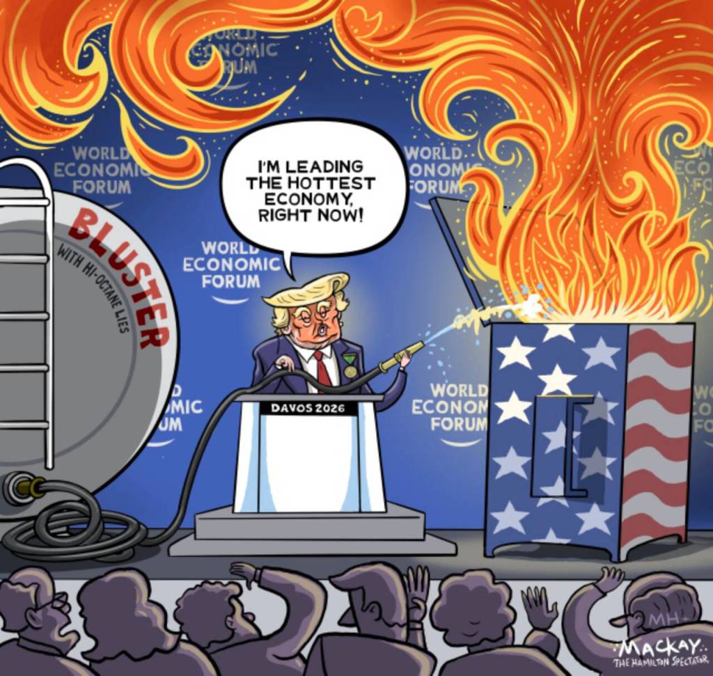 Editorial Cartoon by Graeme MacKay, The Hamilton Spectator – Thursday January 22, 2026

A Davos speech by Trump touted the U.S. as the "hottest economy," but critics argue it revealed a strategy undermining long-term prosperity through protectionism and institutional erosion.

Bluster vs. Stability in Economic Rhetoric

“The hottest economy.” That was the refrain — repeated, crowed, and brandished like a talisman — in a rambling Davos speech that mixed bluster with thin evidence and dangerous intent.

For all the applause lines and chest‑thumping, what played out was not a statesman defending American strength but a showman using economic power as a cudgel. The New York Times’ Ben Casselman (Jan. 20, 2026) was right to note that, beneath the headline resilience of GDP and low unemployment, the administration’s actions are systematically hollowing out the institutions and norms that produce lasting prosperity: politicizing independent agencies, muzzling statistical agencies, starving research, weaponizing trade, and throttling immigration. Reader responses to that piece — from small exporters losing European customers to worry about global trust in U.S. debt — are not hysteria; they are real‑world reports of reputational and commercial damage.

News:  I was in the room when Trump addressed leaders in Davos. Here are my top takeaways https://www.cnbc.com/2026/01/21/donald-trump-davos-speech-greenland-tariffs-europe.html

Yes, there’s relief that talk of seizing Greenland by force has been shelved. But that’s a small mercy next to the administration’s full‑court press of tariffs, public threats to executives, and opaque interventions in private deals. Tariff “protectionism” is promoted as national renewal, yet it raises costs for Americans, frays supply chains, drives foreign buyers away (as one reader’s European dealer bluntly reported), and hands advantages to well‑placed foreign rivals. The immediate optics of “the hottest eco