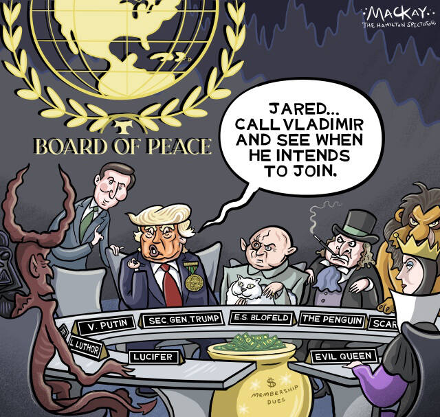 Editorial Cartoon by Graeme MacKay, The Hamilton Spectator – Friday January 23, 2026

Trump's "Board of Peace" initiative, introduced as an alternative to the UN, raises concerns over its true intentions and potential for consolidating power.

Trump's "Board of Peace" – A Farcical Power Play

In what seems like a plot ripped from a 1960s James Bond film, former President Donald Trump has introduced the "Board of Peace," an initiative that purports to establish an alternative to the United Nations. With Trump at the helm indefinitely, this board is emblematic of his unconventional and often alarming approach to international relations.

News: Trump rolls out his Board of Peace at the Davos forum, but many top US allies aren’t participating  https://www.thespec.com/news/world/europe/trump-rolls-out-his-board-of-peace-at-the-davos-forum-but-many-top-us/article_a272aaa7-27b0-5281-9107-a0894be30431.html

The irony of this initiative is stark. Trump's tenure has been marked by aggressive military posturing, such as the removal of Venezuela's leader and threats to annex Greenland. These actions have consistently undermined the post-World War II rules-based order. His domestic policies, including the immunity granted to ICE, further exemplify a dismissive attitude toward the rule of law.

The Board of Peace demands a $1 billion entry fee from participants, with vague promises of humanitarian efforts. The lack of transparency and the centralization of power in Trump's hands raise serious concerns about his true intentions. This initiative is less about peace and more about consolidating influence and reshaping global governance in Trump's image.

Further complicating matters is the Board's composition. While it includes countries like Saudi Arabia, Hungary, and Qatar, major allies such as the UK and France have declined to participate, citing concerns about undermining existing international systems. Russia and China, while courted, remain noncommittal, highlighting th